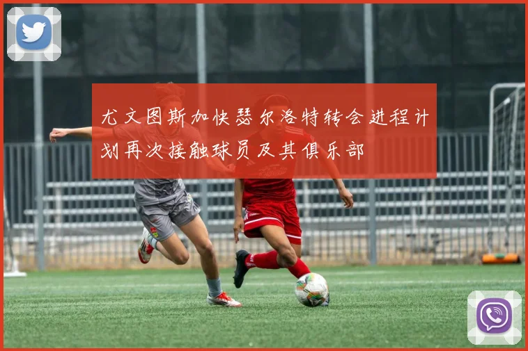 尤文图斯加快瑟尔洛特转会进程计划再次接触球员及其俱乐部