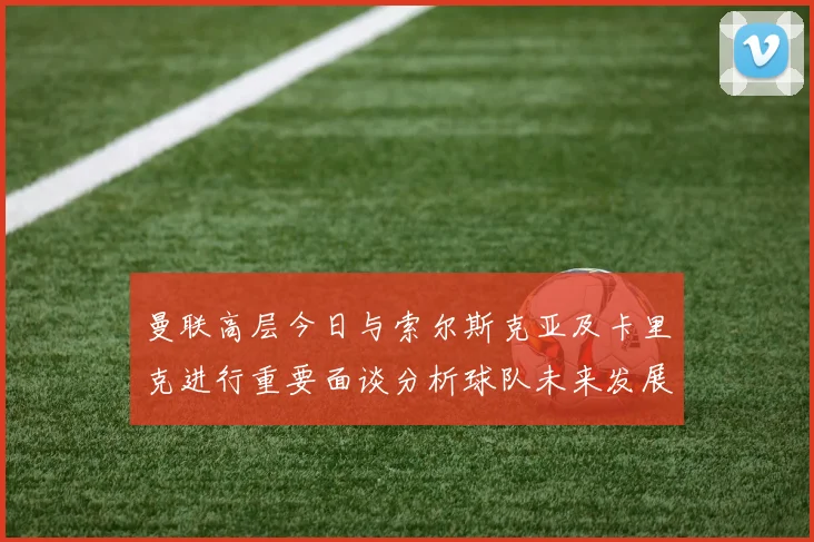 曼联高层今日与索尔斯克亚及卡里克进行重要面谈分析球队未来发展方向