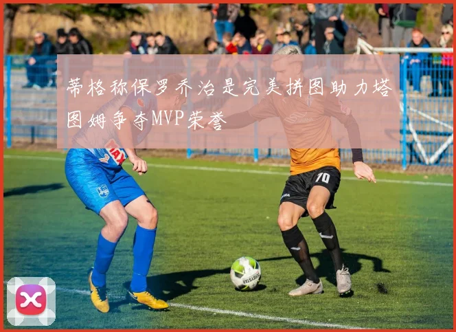 蒂格称保罗乔治是完美拼图助力塔图姆争夺MVP荣誉