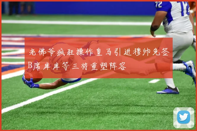 老佛爷疯狂操作皇马引进穆帅免签B席库库等三将重塑阵容