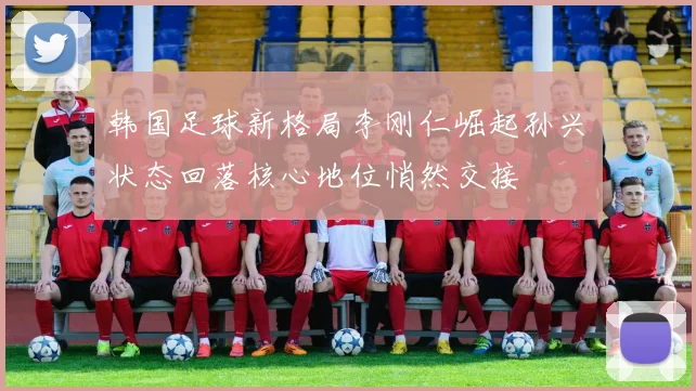 韩国足球新格局李刚仁崛起孙兴慜状态回落核心地位悄然交接