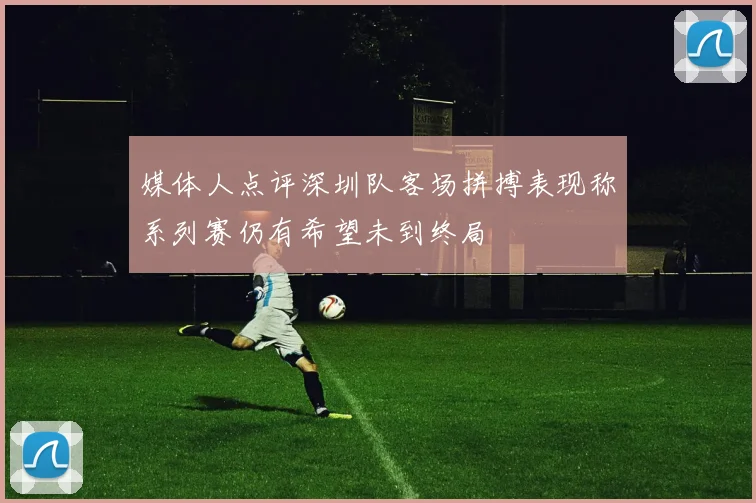 媒体人点评深圳队客场拼搏表现称系列赛仍有希望未到终局