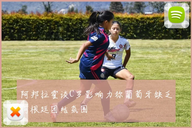 阿邦拉霍谈C罗影响力称葡萄牙缺乏阿根廷团结氛围