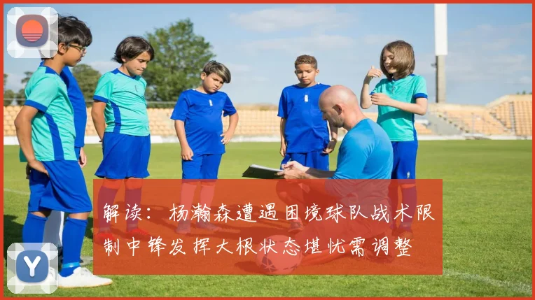 解读：杨瀚森遭遇困境球队战术限制中锋发挥大根状态堪忧需调整