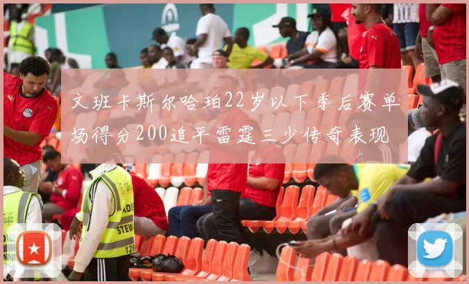 文班卡斯尔哈珀22岁以下季后赛单场得分200追平雷霆三少传奇表现