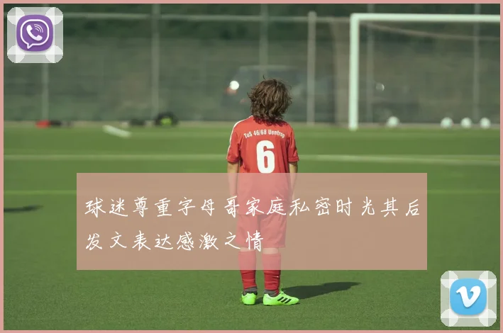 球迷尊重字母哥家庭私密时光其后发文表达感激之情