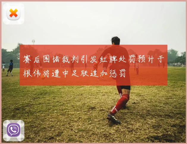 赛后围堵裁判引发红牌处罚预计于根伟将遭中足联追加惩罚