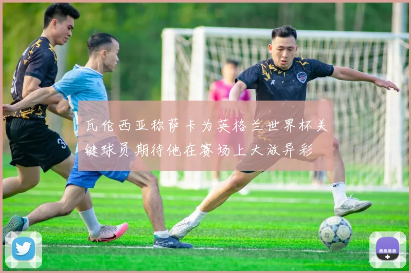 瓦伦西亚称萨卡为英格兰世界杯关键球员期待他在赛场上大放异彩