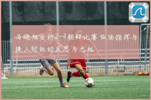 马晓旭分析2-4朝鲜比赛临场指挥与换人时机的反思与总结