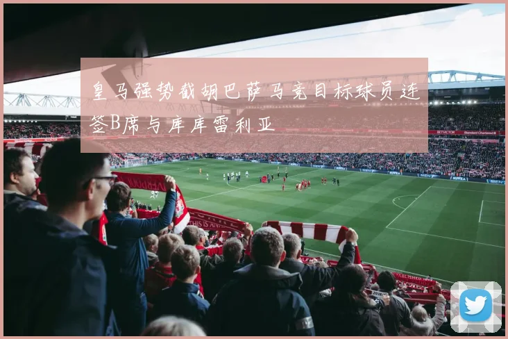 皇马强势截胡巴萨马竞目标球员连签B席与库库雷利亚