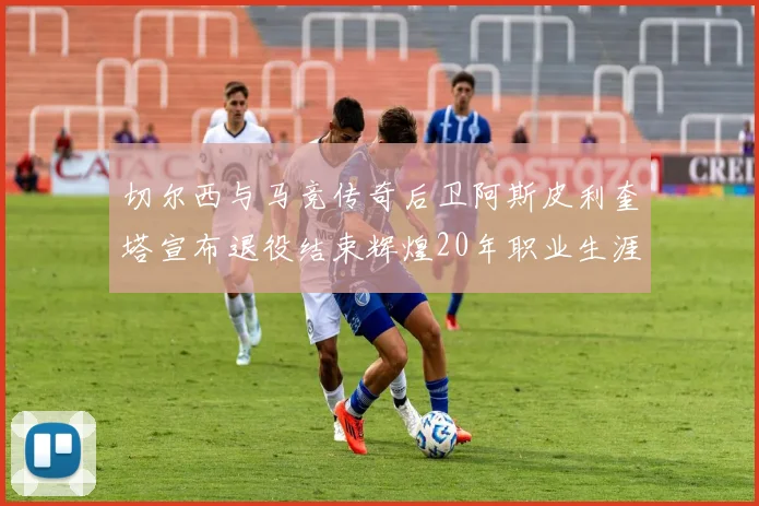 切尔西与马竞传奇后卫阿斯皮利奎塔宣布退役结束辉煌20年职业生涯