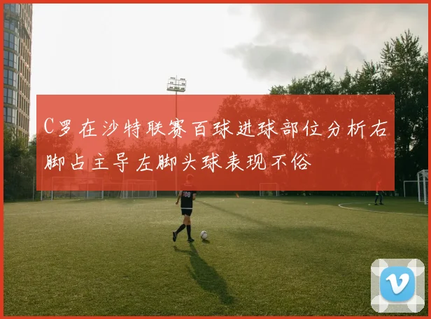 C罗在沙特联赛百球进球部位分析右脚占主导左脚头球表现不俗