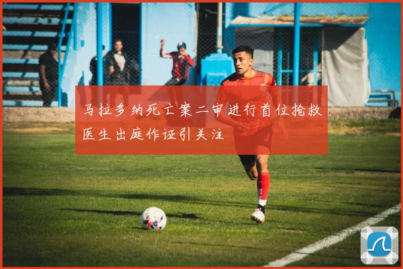 马拉多纳死亡案二审进行首位抢救医生出庭作证引关注
