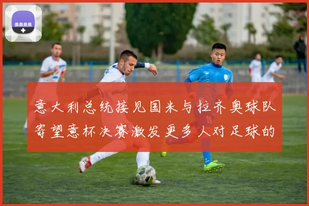 意大利总统接见国米与拉齐奥球队寄望意杯决赛激发更多人对足球的热爱