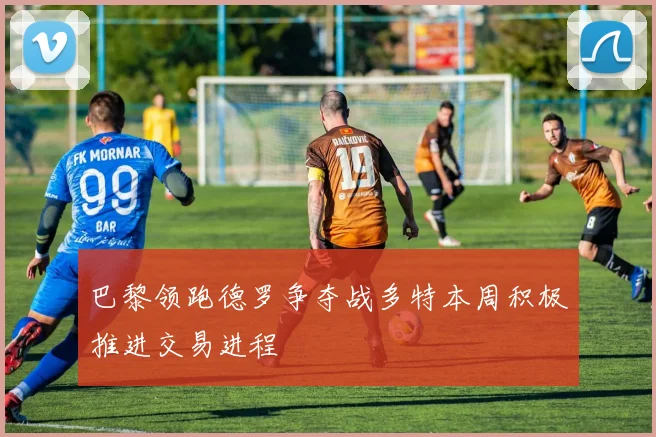 巴黎领跑德罗争夺战多特本周积极推进交易进程