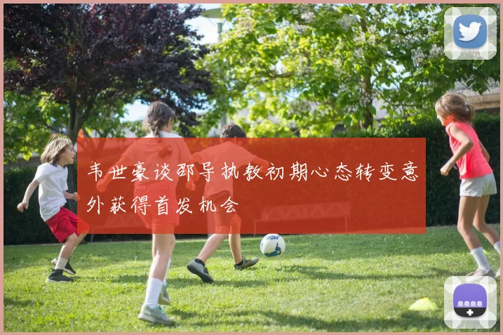韦世豪谈邵导执教初期心态转变意外获得首发机会