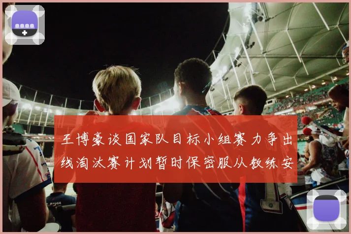 王博豪谈国家队目标小组赛力争出线淘汰赛计划暂时保密服从教练安排
