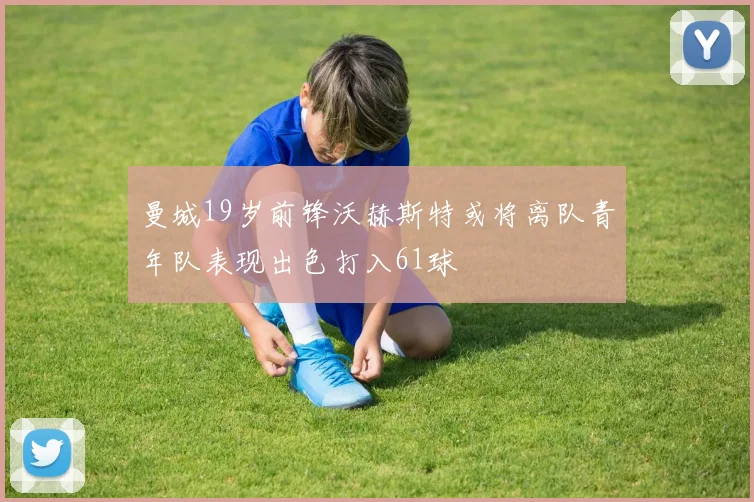曼城19岁前锋沃赫斯特或将离队青年队表现出色打入61球