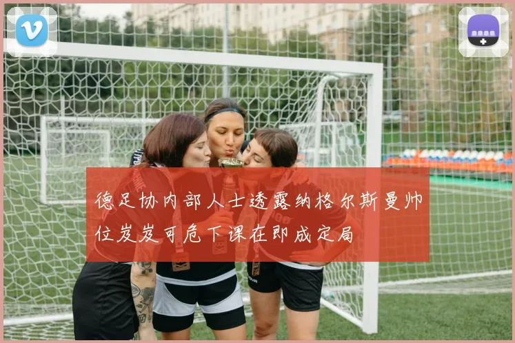 德足协内部人士透露纳格尔斯曼帅位岌岌可危下课在即成定局