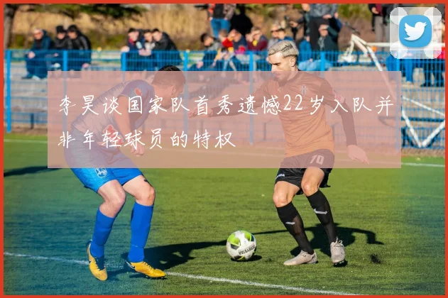 李昊谈国家队首秀遗憾22岁入队并非年轻球员的特权