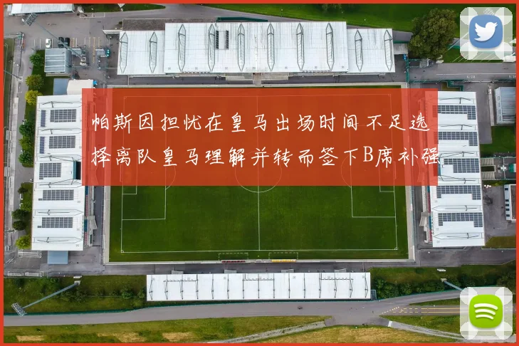 帕斯因担忧在皇马出场时间不足选择离队皇马理解并转而签下B席补强阵容