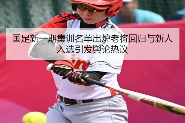 国足新一期集训名单出炉老将回归与新人入选引发舆论热议